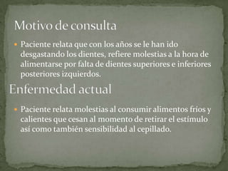  Paciente relata que con los años se le han ido
desgastando los dientes, refiere molestias a la hora de
alimentarse por falta de dientes superiores e inferiores
posteriores izquierdos.
 Paciente relata molestias al consumir alimentos fríos y
calientes que cesan al momento de retirar el estímulo
así como también sensibilidad al cepillado.
 