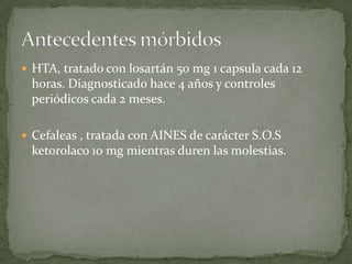  HTA, tratado con losartán 50 mg 1 capsula cada 12
horas. Diagnosticado hace 4 años y controles
periódicos cada 2 meses.
 Cefaleas , tratada con AINES de carácter S.O.S
ketorolaco 10 mg mientras duren las molestias.
 