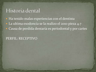  Ha tenido malas experiencias con el dentista
 La ultima exodoncia se la realizo el 2010 pieza 4.7
 Causa de perdida dentaria es periodontal y por caries
PERFIL: RECEPTIVO
 