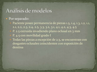  Por separado:
 Paciente posee permanencia de piezas 1.5, 1.4, 1.3, 1.2, 1.1,
2.1, 2.2, 2.3, 2.4, 2.5, 3.3, 3.2, 3.1, 4.1, 4.2, 4.3, 4.5
 P. 2.5 extruida invadiendo plano oclusal en 3 mm
 P. 4.5 con movilidad grado I
 Todas las piezas a excepción de 2.5, se encuentran con
desgastes oclusales coincidentes con exposición de
dentina
 