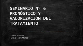SEMINARIO Nº 6
PRONÓSTICO Y
VALORIZACIÓN DEL
TRATAMIENTO
Carlos Franch S.
Dra. Daniela Muñoz
 