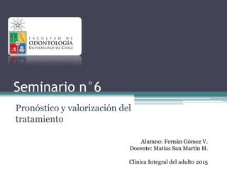 Seminario n°6
Pronóstico y valorización del
tratamiento
Alumno: Fernán Gómez V.
Docente: Matías San Martín H.
Clínica Integral del adulto 2015
 