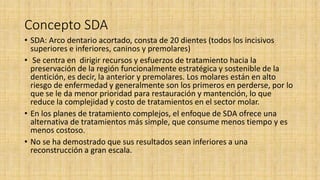 Concepto SDA
• SDA: Arco dentario acortado, consta de 20 dientes (todos los incisivos
superiores e inferiores, caninos y premolares)
• Se centra en dirigir recursos y esfuerzos de tratamiento hacia la
preservación de la región funcionalmente estratégica y sostenible de la
dentición, es decir, la anterior y premolares. Los molares están en alto
riesgo de enfermedad y generalmente son los primeros en perderse, por lo
que se le da menor prioridad para restauración y mantención, lo que
reduce la complejidad y costo de tratamientos en el sector molar.
• En los planes de tratamiento complejos, el enfoque de SDA ofrece una
alternativa de tratamientos más simple, que consume menos tiempo y es
menos costoso.
• No se ha demostrado que sus resultados sean inferiores a una
reconstrucción a gran escala.
 