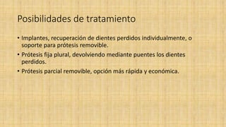Posibilidades de tratamiento
• Implantes, recuperación de dientes perdidos individualmente, o
soporte para prótesis removible.
• Prótesis fija plural, devolviendo mediante puentes los dientes
perdidos.
• Prótesis parcial removible, opción más rápida y económica.
 