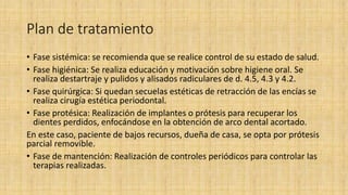 Plan de tratamiento
• Fase sistémica: se recomienda que se realice control de su estado de salud.
• Fase higiénica: Se realiza educación y motivación sobre higiene oral. Se
realiza destartraje y pulidos y alisados radiculares de d. 4.5, 4.3 y 4.2.
• Fase quirúrgica: Si quedan secuelas estéticas de retracción de las encías se
realiza cirugía estética periodontal.
• Fase protésica: Realización de implantes o prótesis para recuperar los
dientes perdidos, enfocándose en la obtención de arco dental acortado.
En este caso, paciente de bajos recursos, dueña de casa, se opta por prótesis
parcial removible.
• Fase de mantención: Realización de controles periódicos para controlar las
terapias realizadas.
 