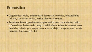 Pronóstico
• Diagnóstico: Malo, enfermedad destructiva crónica, inestabilidad
oclusal, con caries activa, varios dientes ausentes.
• Protésico: Bueno, paciente comprometida con tratamiento, daño
crónico leve, factores de riesgo modificables. Además se usará arco
dental acortado, por lo que pasa a ser anclaje triangular, ejerciendo
menores fuerzas en D. 4.5
 