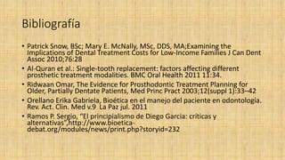 Bibliografía
• Patrick Snow, BSc; Mary E. McNally, MSc, DDS, MA;Examining the
Implications of Dental Treatment Costs for Low-Income Families J Can Dent
Assoc 2010;76:28
• Al-Quran et al.: Single-tooth replacement: factors affecting different
prosthetic treatment modalities. BMC Oral Health 2011 11:34.
• Ridwaan Omar, The Evidence for Prosthodontic Treatment Planning for
Older, Partially Dentate Patients, Med Princ Pract 2003;12(suppl 1):33–42
• Orellano Erika Gabriela, Bioética en el manejo del paciente en odontología.
Rev. Act. Clin. Med v.9 La Paz jul. 2011
• Ramos P. Sergio, “El principialismo de Diego Garcia: críticas y
alternativas”,http://www.bioetica-
debat.org/modules/news/print.php?storyid=232
 