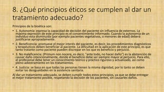 8. ¿Qué principios éticos se cumplen al dar un
tratamiento adecuado?
Principios de la bioética son:
• 1. Autonomía: expresa la capacidad de decisión del paciente sin influencia de externos. La
máxima expresión de este principio es el consentimiento informado. Cuando la autonomía de un
individuo esta disminuida (por ejemplo pacientes vegetativos, o menores de edad) deberá
justificarse apropiadamente.
• 2. Beneficencia: promueve el mejor interés del paciente, es decir, los procedimientos diagnósticos
y terapéuticos deben beneficiar al paciente. La dificultad en la aplicación de este principio, es que
tanto tratante como paciente pueden discrepar en los que es beneficio y perjuicio.
• 3. No maleficencia: (Primum non nocere, es decir, "ante todo, no hacer daño") es la abstención de
causar daño intencionalmente, donde el beneficio debe ser siempre mayor al perjuicio. Para ello,
el profesional debe tener un conocimiento teórico y práctico riguroso y actualizado, así como
pleno adiestramiento en los tratamientos.
• 4. Justicia: se basa en que todas las personas tienen la misma dignidad, por lo tanto se deben
evitar las desigualdades en la asistencia sanitaria.
Al dar un tratamiento adecuado, se deben cumplir todos estos principios, ya que se debe entregar
el mejor tratamiento posible, respetando la decisión de los pacientes, sin causarles daños.
 
