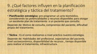 9. ¿Qué factores influyen en la planificación
estratégica y táctica del tratamiento?
• Planificación estratégica: pre-programar un acto biomédico,
considerando las potencialidades y recursos disponibles para otorgar
un excelente plan de tratamiento a un paciente que consulta.
Depende de: Motivo de consulta, compromiso del paciente, dificultad
propia del tratamiento.
• Táctica : Es el como realizamos a nivel práctico nuestra estratégia.
Depende de: Habilidades del profesional, expectativas del paciente,
nivel socioeconómico, disponibilidad de recursos , tiempo disponible
para realizar el tratamiento, infraestructura.
 