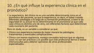 10. ¿En qué influye la experiencia clínica en el
pronóstico?
• La experiencia del clínico no es una variable determinante única en el
pronóstico del paciente, ya que la experiencia, es decir, el haber tratado
diferentes patologías a lo largo de su formación profesional, si bien le da
seguridad en su actuar no es determinante en el pronóstico ya que cada
caso clínico es distinto uno de otro, con diferentes factores que determinan
cada escenario del paciente.
Pero sin duda, es un variable a considerar ya que:
• Clínico con experiencia maneja de mejor manera las patologías,
tratamientos y eventuales complicaciones.
• Clínico con menos expriencia, maneja conceptos teóricos que en algunos
casos no son tan prácticos y es posible que este profesional derive o realice
interconsultas para obtener opiniones de otros profesionales
especializados.
 