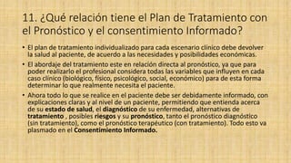 11. ¿Qué relación tiene el Plan de Tratamiento con
el Pronóstico y el consentimiento Informado?
• El plan de tratamiento individualizado para cada escenario clínico debe devolver
la salud al paciente, de acuerdo a las necesidades y posibilidades económicas.
• El abordaje del tratamiento este en relación directa al pronóstico, ya que para
poder realizarlo el profesional considera todas las variables que influyen en cada
caso clínico (biológico, físico, psicológico, social, económico) para de esta forma
determinar lo que realmente necesita el paciente.
• Ahora todo lo que se realice en el paciente debe ser debidamente informado, con
explicaciones claras y al nivel de un paciente, permitiendo que entienda acerca
de su estado de salud, el diagnóstico de su enfermedad, alternativas de
tratamiento , posibles riesgos y su pronóstico, tanto el pronóstico diagnóstico
(sin tratamiento), como el pronóstico terapéutico (con tratamiento). Todo esto va
plasmado en el Consentimiento Informado.
 