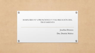 SEMINARIO Nº 6 PRONÓSTICO Y VALORIZACIÓN DEL
TRATAMIENTO
Josefina Donoso
Dra. Daniela Muñoz
 