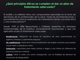 ¿Qué principios éticos se cumplen al dar un plan de
tratamiento adecuado?
El análisis y la reflexión ética son componentes esenciales en la toma de
decisiones de los profesionales de la salud. Todas las recomendaciones y
procedimientos para la realización de tratamientos tienen una base ética
y una consecuencia.(9)
Desde 1979 a 1984 Beauchamp y Childress presentan los principios
fundamentales de la bioética universalmente reconocidos y que son
aplicados al dar un tratamiento adecuado:
- Beneficiencia: Obligación de actuar en beneficio de otros, promoviendo sus
legítimos intereses y suprimiendo prejuicios
- No maleficiencia: Abstenerse intencionadamente de realizar acciones que puedan
causar daño o perjudicar a otros
- Autonomía: capacidad para darse normas o reglas a uno mismo sin influencia de
presiones externas o internas
- Justicia: Tratar a cada uno como corresponda, con la finalidad de disminuir las
situaciones de desigualdad
 