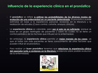 Influencia de la experiencia clínica en el pronóstico
- El pronóstico se refiere a estimar las probabilidades de los diversos modos de
evolución de una enfermedad en un paciente determinado. El pronóstico puede
estimarse en base a la experiencia personal, revisiones en la literatura y la
realización de estudios (Casos control, cohorte, ensayos clínicos).
- La experiencia clínica es valorable, pero por sí sola no es suficiente, porque se
basa en un grupo restringido de pacientes y sobre los cuales no se tiene un
control periódico de los factores que influyen en la enfermedad.
- Sin embargo, la experiencia clínica permite un mejor manejo de los casos, ya
que al tratar con más pacientes se tiene conocimiento de otros factores que
pueden influir en el pronóstico.
- Para realizar un buen pronóstico tenemos que relacionar la experiencia clínica
del operador junto a revisiones en la literatura (evidencia sobre posible evolucion
de la enfermedad)
 