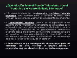 ¿Qué relación tiene el Plan de Tratamiento con el
Pronóstico y el consentimiento Informado?
- Es fundamental determinar un diagnostico, pronóstico y plan de
tratamiento para hacérselo saber al paciente. El clínico debe
entregar esta información y permitir que el paciente lo comprenda
- El Consentimiento Informado consiste en la explicación a un
paciente atento y mentalmente competente de la naturaleza de su
enfermedad, así como del balance entre los efectos de la misma y
los riesgos y beneficios de los procedimientos terapéuticos
recomendados, para a continuación solicitarle su aprobación para
ser sometidos a esos procedimientos. La presentación de la
información al paciente debe ser comprensible ; la colaboración
del paciente debe ser conseguida sin coerción”
- El fin de todo esto es que la entrega de la información por parte del
odontólogo sea clara, utilizando un lenguaje sencillo y
comprensible para que el paciente tome una decisión responsable.
 