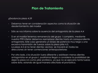 Plan de Tratamiento
¿Exodoncia pieza 4,5?
- Debemos tener en consideración aspectos como la situación de
desdentamiento del maxilar
- Sólo se nos informa sobre la ausencia del antagonista de la pieza 4,4
- Si en el maxilar tenemos remanencia del grupo I completo, mediante
nuestra PPR inferior debemos reemplazar dientes hasta el correspondiente
antagonista. Este caso generaría un brazo de potencia muy largo y una
excesiva transmisión de fuerzas sobre la pieza pilar 4,5.
- La pieza 4.5 al no tener dientes vecinos se moverá en todas las
direcciones sin tener contenciones anteroposteriores
- Por otro lado, si la situación fuera diferente y existiesen menos dientes
antagonistas en el grupo I, podríamos llegar a considerar la posibilidad de
dejar la pieza 4,5 como pilar protésico, ya que no se ejercería tanta fuerza
sobre ésta, estando de igual manera afectado el pronóstico.
 