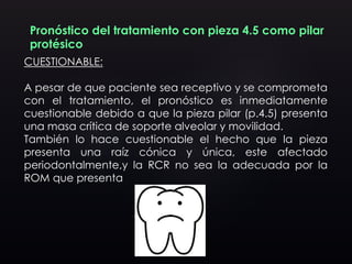 Pronóstico del tratamiento con pieza 4.5 como pilar
protésico
CUESTIONABLE:
A pesar de que paciente sea receptivo y se comprometa
con el tratamiento, el pronóstico es inmediatamente
cuestionable debido a que la pieza pilar (p.4.5) presenta
una masa crítica de soporte alveolar y movilidad.
También lo hace cuestionable el hecho que la pieza
presenta una raíz cónica y única, este afectado
periodontalmente,y la RCR no sea la adecuada por la
ROM que presenta
 