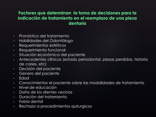 Factores que determinan la toma de decisiones para la
indicación de tratamiento en el reemplazo de una pieza
dentaria
- Pronóstico del tratamiento
- Habilidades del Odontólogo
- Requerimientos estéticos
- Requerimiento funcional
- Situación económica del paciente
- Antecedentes clínicos (estado periodontal, piezas perdidas, historia
de caries, etc)
- Decisión del paciente
- Genero del paciente
- Edad
- Conocimientos el paciente sobre las modalidades de tratamiento
- Nivel de educación
- Daño de los dientes vecinos
- Duración del tratamiento
- Fobia dental
- Rechazo a procedimientos quirurgicos
 