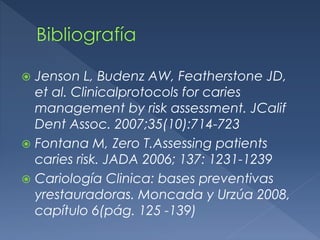  Jenson L, Budenz AW, Featherstone JD,
et al. Clinicalprotocols for caries
management by risk assessment. JCalif
Dent Assoc. 2007;35(10):714-723
 Fontana M, Zero T.Assessing patients
caries risk. JADA 2006; 137: 1231-1239
 Cariología Clinica: bases preventivas
yrestauradoras. Moncada y Urzúa 2008,
capítulo 6(pág. 125 -139)
 