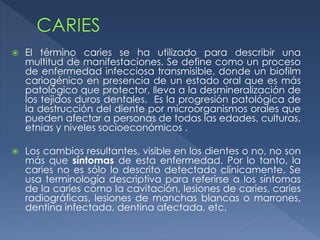  El término caries se ha utilizado para describir una
multitud de manifestaciones. Se define como un proceso
de enfermedad infecciosa transmisible, donde un biofilm
cariogénico en presencia de un estado oral que es más
patológico que protector, lleva a la desmineralización de
los tejidos duros dentales. Es la progresión patológica de
la destrucción del diente por microorganismos orales que
pueden afectar a personas de todas las edades, culturas,
etnias y niveles socioeconómicos .
 Los cambios resultantes, visible en los dientes o no, no son
más que síntomas de esta enfermedad. Por lo tanto, la
caries no es sólo lo descrito detectado clínicamente. Se
usa terminología descriptiva para referirse a los síntomas
de la caries como la cavitación, lesiones de caries, caries
radiográficas, lesiones de manchas blancas o marrones,
dentina infectada, dentina afectada, etc.
 