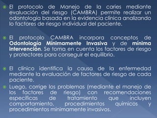  El protocolo de Manejo de la caries mediante
evaluación del riesgo (CAMBRA) permite realizar un
odontología basada en la evidencia clínica analizando
lo factores de riesgo individual del paciente.
 El protocolo CAMBRA incorpora conceptos de
Odontología Mínimamente Invasiva y de mínima
intervención. Se toma en cuenta los factores de riesgo
y protectores para conseguir el equilibrio.
 El clínico identifica la causa de la enfermedad
mediante la evaluación de factores de riesgo de cada
paciente.
 Luego, corrige los problemas (mediante el manejo de
los factores de riesgo) con recomendaciones
específicas de tratamiento que incluyen
comportamiento, procedimientos químicos y
procedimientos mínimamente invasivos.
 