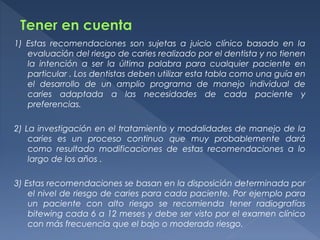 1) Estas recomendaciones son sujetas a juicio clínico basado en la
evaluación del riesgo de caries realizado por el dentista y no tienen
la intención a ser la última palabra para cualquier paciente en
particular . Los dentistas deben utilizar esta tabla como una guía en
el desarrollo de un amplio programa de manejo individual de
caries adaptada a las necesidades de cada paciente y
preferencias.
2) La investigación en el tratamiento y modalidades de manejo de la
caries es un proceso continuo que muy probablemente dará
como resultado modificaciones de estas recomendaciones a lo
largo de los años .
3) Estas recomendaciones se basan en la disposición determinada por
el nivel de riesgo de caries para cada paciente. Por ejemplo para
un paciente con alto riesgo se recomienda tener radiografías
bitewing cada 6 a 12 meses y debe ser visto por el examen clínico
con más frecuencia que el bajo o moderado riesgo.
 