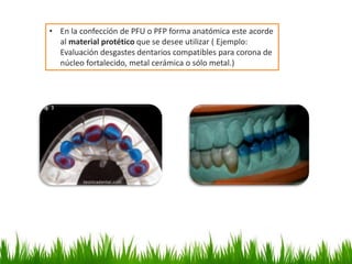 • En la confección de PFU o PFP forma anatómica este acorde
al material protético que se desee utilizar ( Ejemplo:
Evaluación desgastes dentarios compatibles para corona de
núcleo fortalecido, metal cerámica o sólo metal.)
 