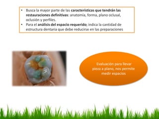 • Busca la mayor parte de las características que tendrán las
restauraciones definitivas: anatomía, forma, plano oclusal,
oclusión y perfiles.
• Para el análisis del espacio requerido; indica la cantidad de
estructura dentaria que debe reducirse en las preparaciones
Evaluación para llevar
pieza a plano, nos permite
medir espacios
 
