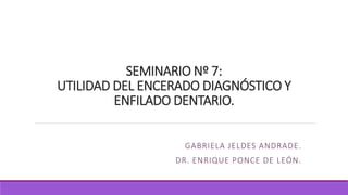 SEMINARIO Nº 7:
UTILIDAD DEL ENCERADO DIAGNÓSTICO Y
ENFILADO DENTARIO.
GABRIELA JELDES ANDRADE.
DR. ENRIQUE PONCE DE LEÓN.
 