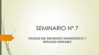 SEMINARIO Nº 7
UTILIDAD DEL ENCERADO DIAGNÓSTICO Y
ENFILADO DENTARIO
 