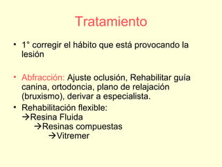 Tratamiento
• 1° corregir el hábito que está provocando la
lesión
• Abfracción: Ajuste oclusión, Rehabilitar guía
canina, ortodoncia, plano de relajación
(bruxismo), derivar a especialista.
• Rehabilitación flexible:
Resina Fluida
Resinas compuestas
Vitremer
 