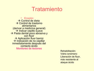 Tratamiento
• Erosión:
 Control de dieta
 Control de trastorno
alimentarios
(derivar a medicina general)
 Indicar cepillo suave
 Pasta dental poco abrasiva y
con fluor
 Aplicación fluor barniz
 Indicación de no cepillar
inmediatamente después del
contacto ácido
Monitoreo de lesiones
Rehabilitación:
Vidrio ionómero:
Liberación de fluor,
más resistente al
ataque ácido
 
