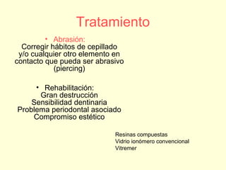Tratamiento
• Abrasión:
Corregir hábitos de cepillado
y/o cualquier otro elemento en
contacto que pueda ser abrasivo
(piercing)
• Rehabilitación:
Gran destrucción
Sensibilidad dentinaria
Problema periodontal asociado
Compromiso estético
Resinas compuestas
Vidrio ionómero convencional
Vitremer
 