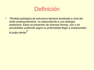 Definición
• “Pérdida patológica de estructura dentaria localizada a nivel del
límite amelocementario, no respondiendo a una etiología
bacteriana. Estas se presentan de diversas formas, con o sin
sensibilidad, pudiendo según su profundidad llegar a comprometer
la pulpa dental”
 