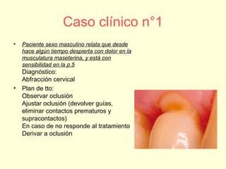 Caso clínico n°1
• Paciente sexo masculino relata que desde
hace algún tiempo despierta con dolor en la
musculatura maseterina, y está con
sensibilidad en la p.5
Diagnóstico:
Abfracción cervical
• Plan de tto:
Observar oclusión
Ajustar oclusión (devolver guías,
eliminar contactos prematuros y
supracontactos)
En caso de no responde al tratamiento
Derivar a oclusión
 
