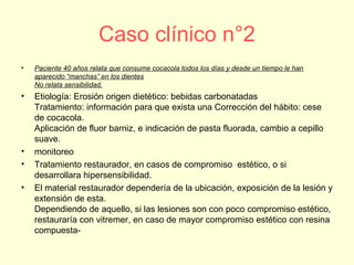 Caso clínico n°2
• Paciente 40 años relata que consume cocacola todos los días y desde un tiempo le han
aparecido “manchas” en los dientes
No relata sensibilidad.
• Etiología: Erosión origen dietético: bebidas carbonatadas
Tratamiento: información para que exista una Corrección del hábito: cese
de cocacola.
Aplicación de fluor barniz, e indicación de pasta fluorada, cambio a cepillo
suave.
• monitoreo
• Tratamiento restaurador, en casos de compromiso estético, o si
desarrollara hipersensibilidad.
• El material restaurador dependería de la ubicación, exposición de la lesión y
extensión de esta.
Dependiendo de aquello, si las lesiones son con poco compromiso estético,
restauraría con vitremer, en caso de mayor compromiso estético con resina
compuesta-
 