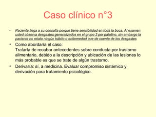 Caso clínico n°3
• Paciente llega a su consulta porque tiene sensibilidad en toda la boca. Al examen
usted observa desgastes generalizados en el grupo 2 por palatino, sin embargo la
paciente no relata ningún hábito o enfermedad que de cuenta de los desgastes
• Como abordaría el caso:
Trataría de recabar antecedentes sobre conducta por trastorno
alimentario, debido a la descripción y ubicación de las lesiones lo
más probable es que se trate de algún trastorno.
• Derivaría: sí, a medicina. Evaluar compromiso sistémico y
derivación para tratamiento psicológico.
 