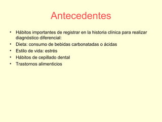 Antecedentes
• Hábitos importantes de registrar en la historia clínica para realizar
diagnóstico diferencial:
• Dieta: consumo de bebidas carbonatadas o ácidas
• Estilo de vida: estrés
• Hábitos de cepillado dental
• Trastornos alimenticios
 