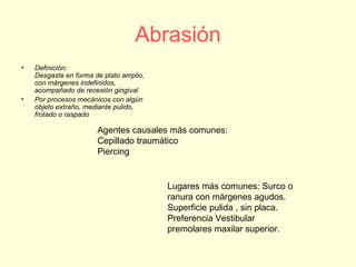 Abrasión
• Definición:
Desgaste en forma de plato amplio,
con márgenes indefinidos,
acompañado de recesión gingival
• Por procesos mecánicos con algún
objeto extraño, mediante pulido,
frotado o raspado
Agentes causales más comunes:
Cepillado traumático
Piercing
Lugares más comunes: Surco o
ranura con márgenes agudos.
Superficie pulida , sin placa.
Preferencia Vestibular
premolares maxilar superior.
 