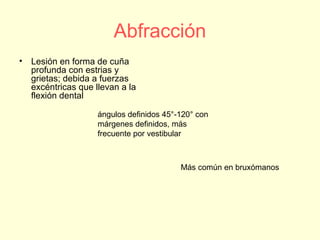 Abfracción
• Lesión en forma de cuña
profunda con estrias y
grietas; debida a fuerzas
excéntricas que llevan a la
flexión dental
ángulos definidos 45°-120° con
márgenes definidos, más
frecuente por vestibular
Más común en bruxómanos
 