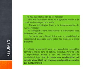 RESUMEN
- No hay estandarización de los métodos
- Falta de correlación entre el diagnóstico clínico y la
condición histológica de la lesión
- Nuevas tecnologías llevan a la implementación de
nuevos métodos
- La radiografía tiene limitaciones e indicaciones que
deben ser conocidas
- No existe un método único con la sensibilidad y
especificidad adecuada para todas las lesiones y sitios
diferentes
El método visual-táctil para las superficies accesibles
permite la mejor, pero no óptima, exactitud. Por otro lado
la especificidad tiende a ser alta mientras que la
sensibilidad baja. Por lo tanto una combinación del
método visual-táctil con el examen radiográfico es mejor
que cualquiera solo
 