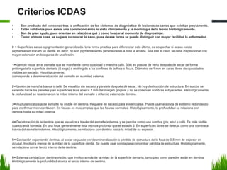 Criterios ICDAS
• Son producto del consenso tras la unificación de los sistemas de diagnóstico de lesiones de caries que existían previamente.
• Están validados pues existe una correlación entre lo visto clínicamente y la morfología de la lesión histológicamente.
• Son de gran ayuda, pues orientan en relación a qué y cómo buscar al momento de diagnosticar.
• Como primera cosa, se sugiere reconocer lo sano, pues de esa forma se puede distinguir con mayor facilidad la enfermedad.
0 = Superficies sanas o pigmentación generalizada. Una forma práctica para diferenciar esto último, es sospechar si acaso existe
pigmentación sólo en un diente, es decir, no son pigmentaciones generalizadas a toda la arcada. Sea ése el caso, se debe inspeccionar con
mayor detención en búsqueda de una lesión.
1= cambio visual en el esmalte que se manifiesta como opacidad o mancha café. Sólo es posible de verlo después de secar de forma
prolongada la superficie dentaria (5 segs) o restringido a los confines de la fosa o fisura. Diámetro de 1 mm en caras libres de opacidades
visibles sin secado. Histológicamente,
corresponde a desmineralización del esmalte en su mitad externa.
2= Lesión de mancha blanca o café. Se visualiza sin secado y persiste después de secar. No hay destrucción de estructura. En surcos se
extiende hacia las paredes y en superficies lisas abarca 1 mm del margen gingival y no se observan sombras subyacentes. Histológicamente,
la profundidad se relaciona con la mitad interna del esmalte y el tercio externo de dentina.
3= Ruptura localizada de esmalte no visible en dentina. Requeire de secado para evidenciarse. Puede usarse sonda de extremo redondeado
para confirmar microcavitación. En fisuras es más amplias que las fisuras normales. Histológicamente, la profundidad se relaciona con
dentina hasta su mitad externa.
4= Decoloración de la dentina que se visualiza a través del esmalte indemne y se percibe como una sombra gris, azul o café. Es más visible
cuando está húmeda. En una fosa, generalmente ésta es más profunda que el estadio 3. En superficies libres se detecta como una sombra a
través del esmalte indemne. Histológicamente, se relaciona con dentina hasta la mitad de su espesor.
5= Cavitación exponiendo dentina. Al secar se puede ver desmineralización o pérdida de estructura de la fosa de 0,5 mm de espesor en
oclusal. Involucra menos de la mitad de la superficie dental. Se puede usar sonda para comprobar pérdida de estructura. Histológicamente,
se relaciona con el tercio interno de la dentina.
6= Extensa cavidad con dentina visible, que involucra más de la mitad de la superficie dentaria, tanto piso como paredes están en dentina.
Histológicamente la profundidad abarca el tercio interno de dentina.
 
