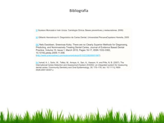 Bibliografía
[i] Gustavo Moncada e Iván Urzúa. Cariología Clínica. Bases preventivas y restauradoras. 2008)
[ii] Gilberto Henostroza H. Diagnóstico de Caries Dental. Universidad PeruanaCayetano Heredia, 2005
[iii] Nels Ewoldsen, Sreenivas Koka, There are no Clearly Superior Methods for Diagnosing,
Predicting, and Noninvasively Treating Dental Caries, Journal of Evidence Based Dental
Practice, Volume 10, Issue 1, March 2010, Pages 16-17, ISSN 1532-3382,
10.1016/j.jebdp.2009.11.008.
(http://www.sciencedirect.com/science/article/pii/S1532338209001997)
[iv] Ismail, A. I., Sohn, W., Tellez, M., Amaya, A., Sen, A., Hasson, H. and Pitts, N. B. (2007), The
International Caries Detection and Assessment System (ICDAS): an integrated system for measuring
dental caries. Community Dentistry and Oral Epidemiology, 35: 170–178. doi: 10.1111/j.1600-
0528.2007.00347.x
 