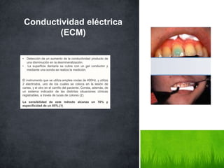 Conductividad eléctrica
(ECM)
• Detección de un aumento de la conductividad producto de
una disminución en la desmineralización.
• La superficie dentaria se cubre con un gel conductor y
mediante una sonda se realiza la medición.
El instrumento que se utiliza emplea ondas de 400Hz. y utiliza
2 electrodos, uno de los cuales se coloca en la lesión de
caries, y el otro en el carrillo del paciente. Consta, además, de
un sistema indicador de las distintas situaciones clínicas
registrables, a través de luces de colores (2).
La sensibilidad de este método alcanza un 70% y
especificidad de un 85%.(1)
 