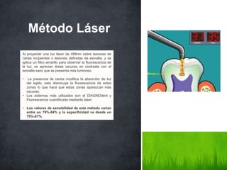 Método Láser
Al proyectar una luz láser de 488nm sobre lesiones de
caries incipientes o lesiones definidas de esmalte, y se
aplica un filtro amarillo para observar la fluorescencia de
la luz, se aprecian áreas oscuras en contraste con el
esmalte sano que se presenta más luminoso.
• La presencia de caries modifica la absorción de luz
del tejido, esto disminuye la fluorescencia de estas
zonas lo que hace que estas zonas aparezcan más
oscuras.
• Los sistemas más utilizados son el DIAGNOdent y
Fluorescencia cuantificada mediante láser.
• Los valores de sensibilidad de este método varían
entre un 76%-84% y la especificidad va desde un
79%-87%.
 