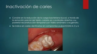 Inactivación de caries
 Consiste en la reducción de la carga bacteriana bucal, a través de
la remoción parcial del tejido cariado en cavidades abiertas y su
posterior reconstrucción temporal con Vidrio ionómero o eugenato.
 Se indica en caries dentinarias sin compromiso pulpar ICDAS 4, 5 y 6
 