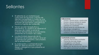 Sellantes
 El sellante es un material que
colocado en las fosas y fisuras de
dientes susceptibles a caries se une
micro mecánicamente y previene la
entrada de bacterias cariogénicas
hacia su fuente de nutrientes.
 Tienen acción terapéutica y
preventiva. Su objetivo es detener el
proceso de caries al privar el
sustrato fermentable a las bacterias
presentes en la lesión de caries.
 La efectividad depende de la
retención en el largo plazo y sirve en
la prevención primaria y secundaria
de la enfermedad
 Su indicación y contraindicación
está en directa relación con el
riesgo cariogénico que presente el
paciente
Indicaciones
• Puntos y fisuras sanas y profundas
• Puntos y fisuras teñidas sin lesión
• Puntos y fisuras con lesiones
cariosas no cavitadas
• Fisuras sanas en pacientes de
alto riesgo cariogénico
• Pacientes que no puedan realizar
correcto control de higiene oral
Contraindicaciones
• Lesiones dentinarias cavitadas
• Pacientes de bajo riesgo
cariogénico con fisuras
superficiales no retentivas
• Restricción de técnica en dientes
con difícil control de humedad
 