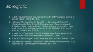 Bibliografía
 Marsh P.D. Controlling the oral biofilm with antimicrobials, journal of
dentistry 38, S1 (2010) S11–S15
 Holmgren C., Gaucher C., Decerle N., Doméjean S. Minimal
intervention dentistry II: part 3. Management of non-cavitated
(initial) occlusal caries lesions – non-invasive approaches through
remineralisation and therapeutic sealants. British Dental Journal
Volume 216 N°5. Mar 7 2014
 Barrancos J. Operatoria Dental: Integración Clínica. 4ta edición,
Buenos Aires, Editorial Médica Panamericana, 2007.
 Flúor en Odontología. Clase Química II 2011, Ismael Yévenes López
 Refuerzo del huésped – Sellantes. Manual de Odontopediatría 2013,
Facultad de Odontología Universidad de Chile
 