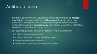Antibacteriana
 El control del biofilm oral se puede llevar a cabo a través de métodos
mecánicos como el cepillado y métodos químicos, donde se han
formulado varios productos que proveen propiedades antiplaca y
antibacterianas para complementar al cepillado y mantener el biofilm a
niveles compatibles con la salud oral.
 Los agentes químicos actúan en distintos niveles en el biofilm
 Inhiben colonización bacteriana
 Inhiben crecimiento y metabolismo bacteriano
 Disrupción del biofilm establecido
 Modificación química y/o ecológica del biofilm
 