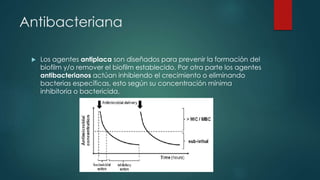Antibacteriana
 Los agentes antiplaca son diseñados para prevenir la formación del
biofilm y/o remover el biofilm establecido. Por otra parte los agentes
antibacterianos actúan inhibiendo el crecimiento o eliminando
bacterias específicas, esto según su concentración mínima
inhibitoria o bactericida.
 